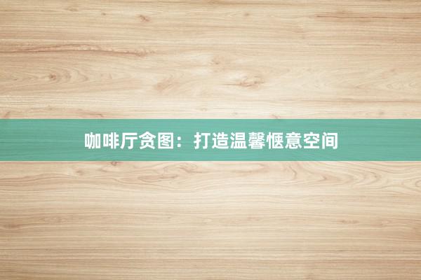 咖啡厅贪图：打造温馨惬意空间