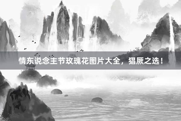 情东说念主节玫瑰花图片大全，猖厥之选！