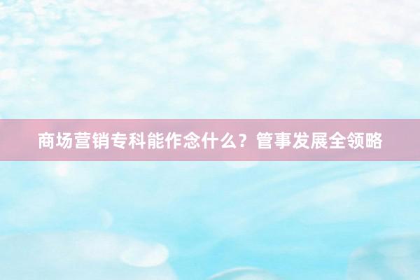 商场营销专科能作念什么？管事发展全领略